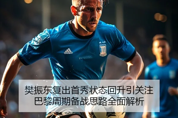 樊振东复出首秀状态回升引关注 巴黎周期备战思路全面解析