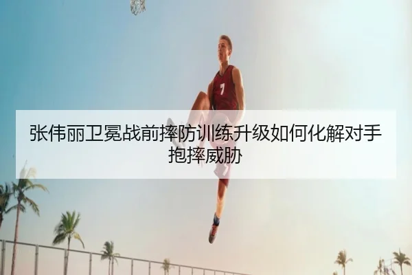 张伟丽卫冕战前摔防训练升级如何化解对手抱摔威胁